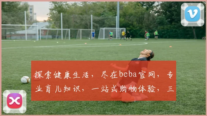 探索健康生活，尽在beba官网，专业育儿知识，一站式购物体验，三重惊喜，不容错过